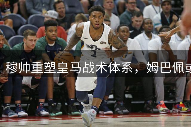 穆帅重塑皇马战术体系，姆巴佩或将成新C罗